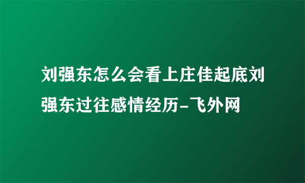 刘强东怎么会看上庄佳起底刘强东过往感情经历-飞外网