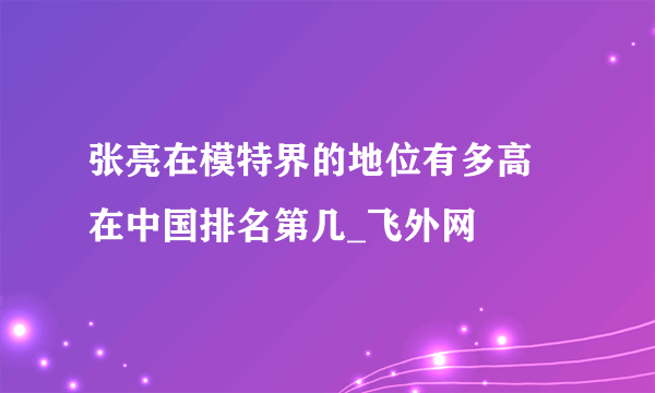 张亮在模特界的地位有多高 在中国排名第几_飞外网