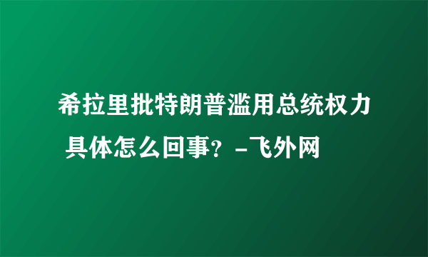 希拉里批特朗普滥用总统权力 具体怎么回事？-飞外网