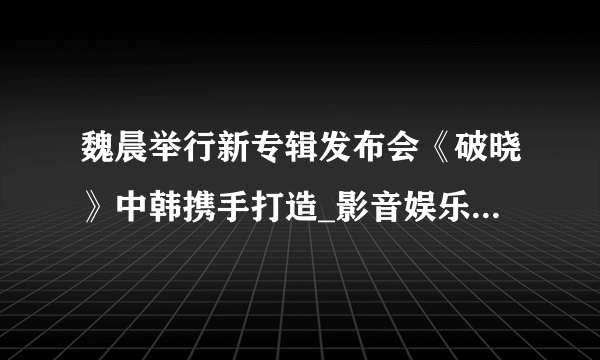 魏晨举行新专辑发布会《破晓》中韩携手打造_影音娱乐_飞外网