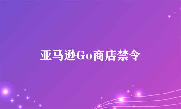 亚马逊Go商店禁令