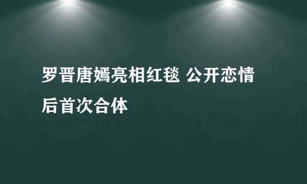 罗晋唐嫣亮相红毯 公开恋情后首次合体