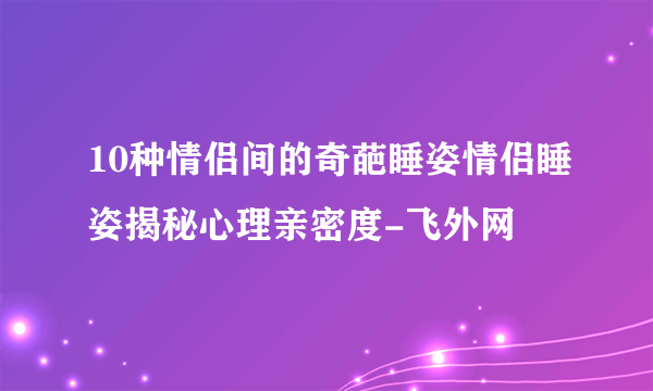 10种情侣间的奇葩睡姿情侣睡姿揭秘心理亲密度-飞外网