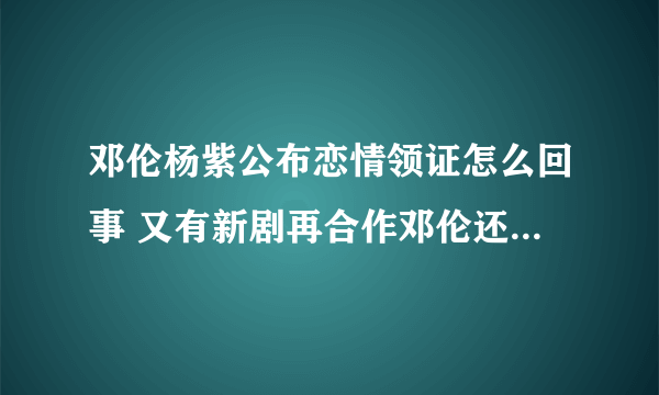 邓伦杨紫公布恋情领证怎么回事 又有新剧再合作邓伦还喜欢杨紫吗