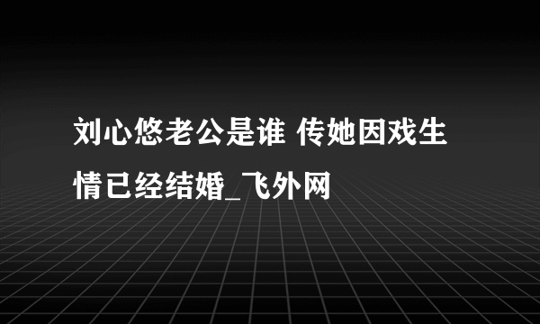 刘心悠老公是谁 传她因戏生情已经结婚_飞外网