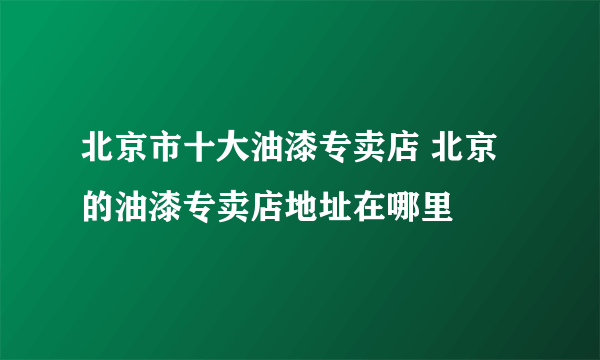 北京市十大油漆专卖店 北京的油漆专卖店地址在哪里