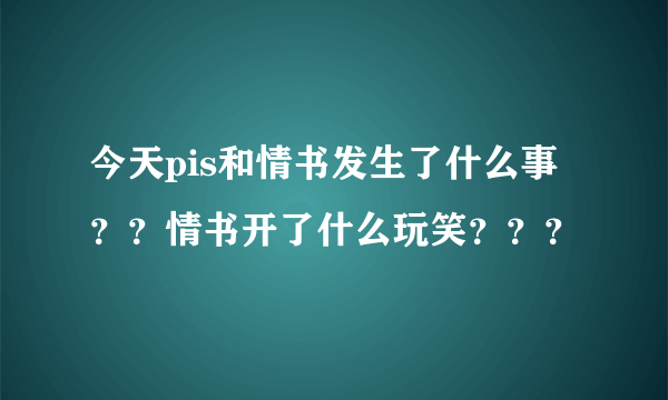 今天pis和情书发生了什么事？？情书开了什么玩笑？？？