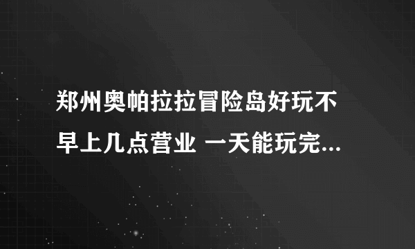 郑州奥帕拉拉冒险岛好玩不 早上几点营业 一天能玩完么 现在设备都开放了么