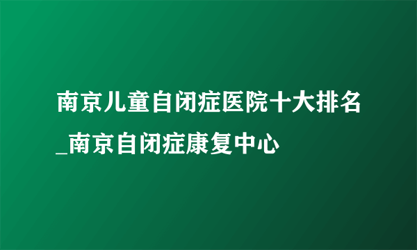 南京儿童自闭症医院十大排名_南京自闭症康复中心