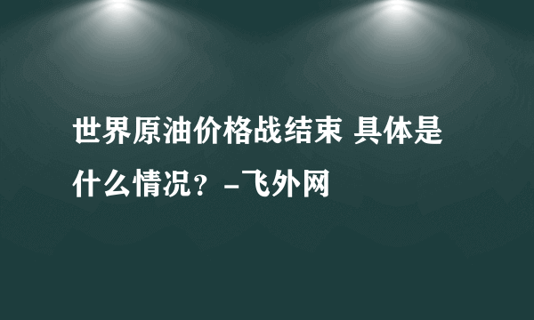 世界原油价格战结束 具体是什么情况？-飞外网