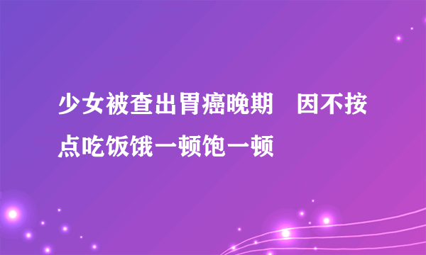 少女被查出胃癌晚期   因不按点吃饭饿一顿饱一顿