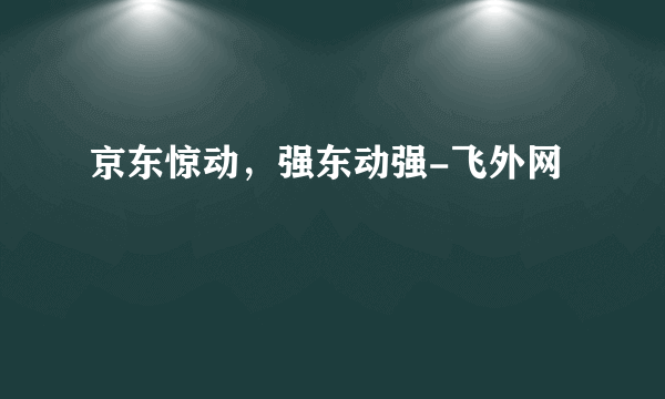 京东惊动，强东动强-飞外网