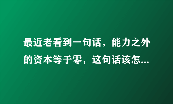 最近老看到一句话，能力之外的资本等于零，这句话该怎么理解？