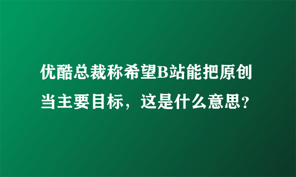 优酷总裁称希望B站能把原创当主要目标，这是什么意思？