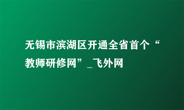 无锡市滨湖区开通全省首个“教师研修网”_飞外网