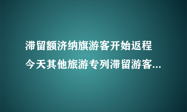 滞留额济纳旗游客开始返程 今天其他旅游专列滞留游客也正在陆续分批次转运