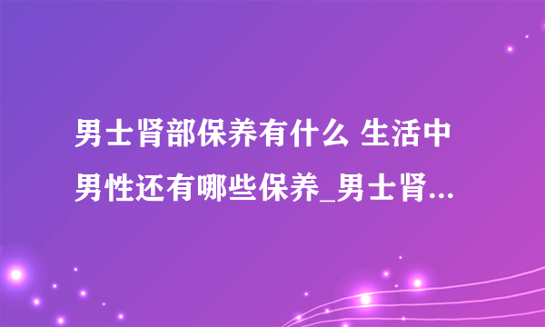 男士肾部保养有什么 生活中男性还有哪些保养_男士肾部保养按摩方法_肾部保养的好处有哪些_肾部保养适宜人群有哪些呢