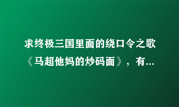 求终极三国里面的绕口令之歌《马超他妈的炒码面》，有mp3直接发邮箱348032601@qq.com