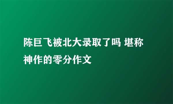 陈巨飞被北大录取了吗 堪称神作的零分作文