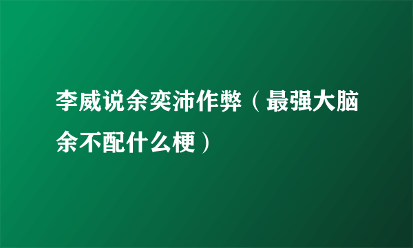 李威说余奕沛作弊（最强大脑余不配什么梗）