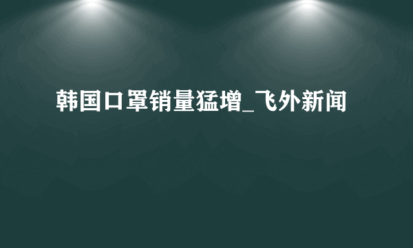 韩国口罩销量猛增_飞外新闻