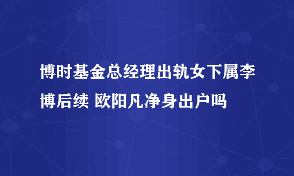 博时基金总经理出轨女下属李博后续 欧阳凡净身出户吗