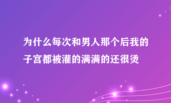 为什么每次和男人那个后我的子宫都被灌的满满的还很烫