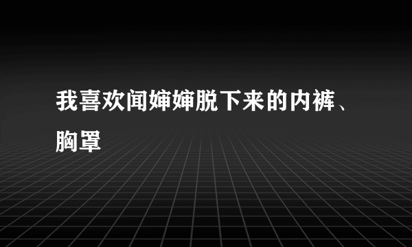 我喜欢闻婶婶脱下来的内裤、胸罩