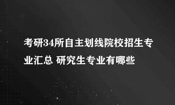 考研34所自主划线院校招生专业汇总 研究生专业有哪些