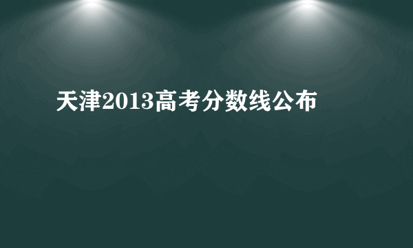 天津2013高考分数线公布