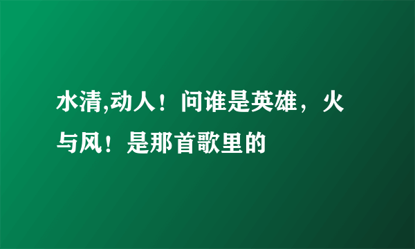 水清,动人！问谁是英雄，火与风！是那首歌里的