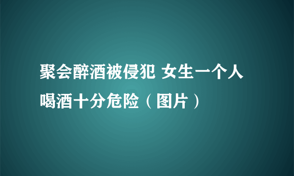 聚会醉酒被侵犯 女生一个人喝酒十分危险（图片）