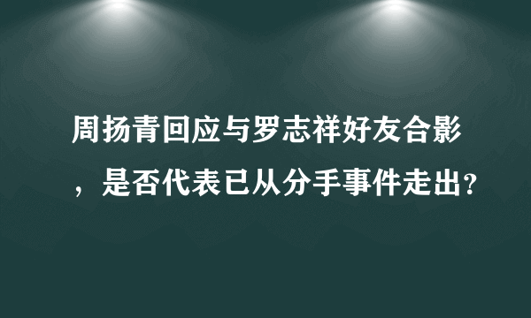 周扬青回应与罗志祥好友合影，是否代表已从分手事件走出？