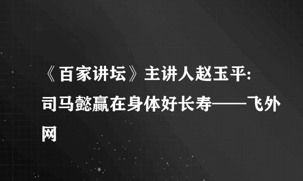 《百家讲坛》主讲人赵玉平:司马懿赢在身体好长寿——飞外网