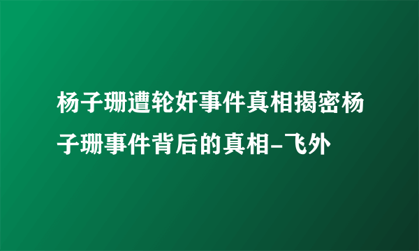 杨子珊遭轮奸事件真相揭密杨子珊事件背后的真相-飞外