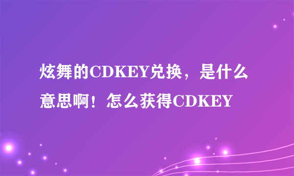 炫舞的CDKEY兑换，是什么意思啊！怎么获得CDKEY