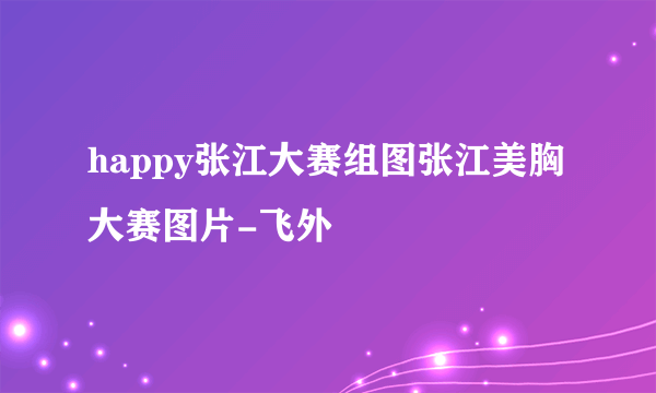 happy张江大赛组图张江美胸大赛图片-飞外