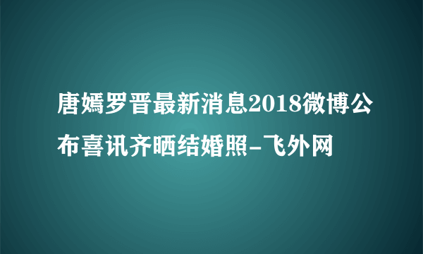 唐嫣罗晋最新消息2018微博公布喜讯齐晒结婚照-飞外网