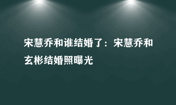 宋慧乔和谁结婚了：宋慧乔和玄彬结婚照曝光