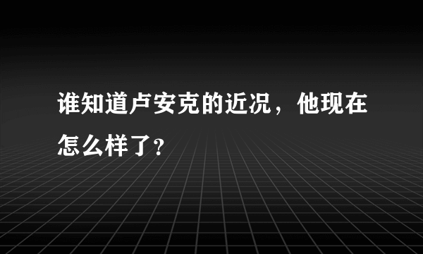 谁知道卢安克的近况，他现在怎么样了？