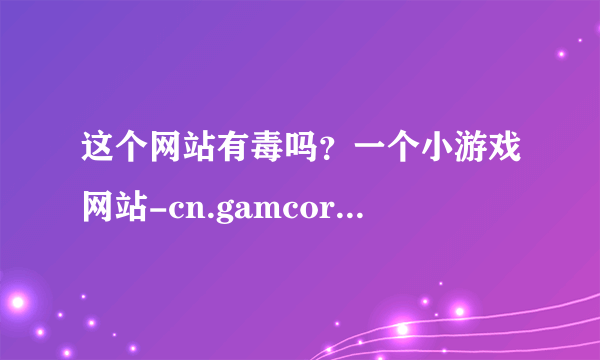 这个网站有毒吗？一个小游戏网站-cn.gamcore.com 有经验的告诉下我谢谢啊！