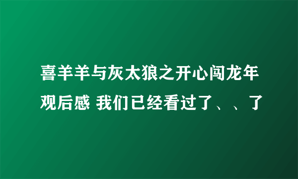 喜羊羊与灰太狼之开心闯龙年观后感 我们已经看过了、、了