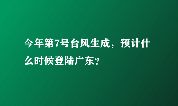 今年第7号台风生成，预计什么时候登陆广东？