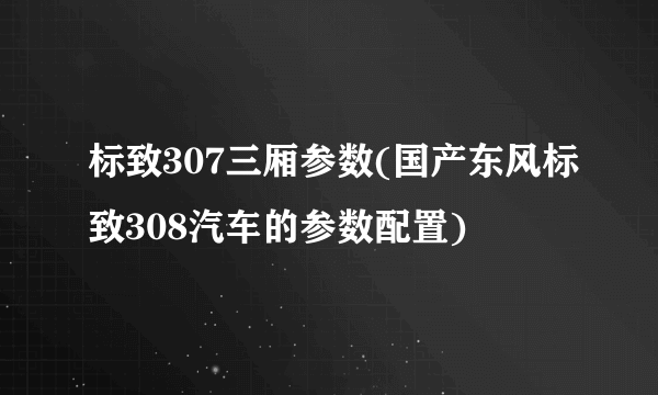 标致307三厢参数(国产东风标致308汽车的参数配置)