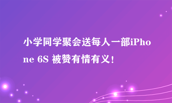 小学同学聚会送每人一部iPhone 6S 被赞有情有义！