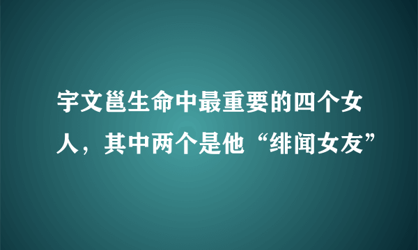 宇文邕生命中最重要的四个女人，其中两个是他“绯闻女友”