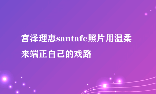 宫泽理惠santafe照片用温柔来端正自己的戏路