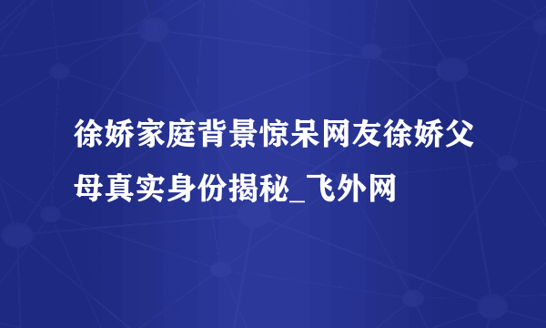 徐娇家庭背景惊呆网友徐娇父母真实身份揭秘_飞外网