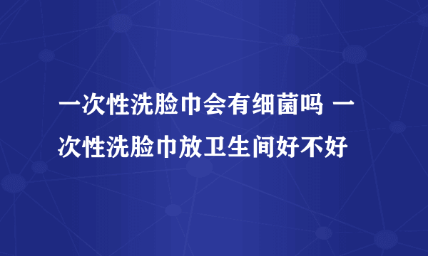 一次性洗脸巾会有细菌吗 一次性洗脸巾放卫生间好不好