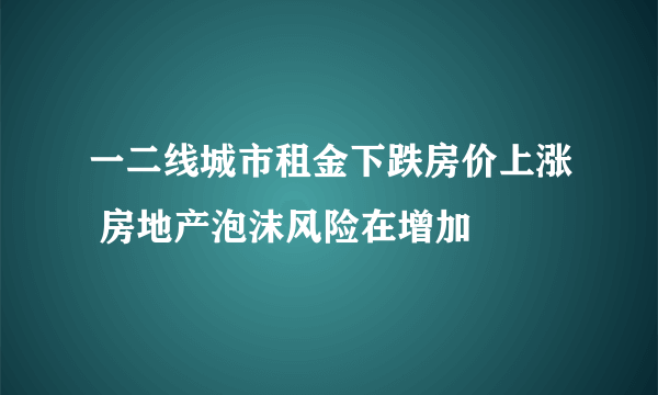 一二线城市租金下跌房价上涨 房地产泡沫风险在增加